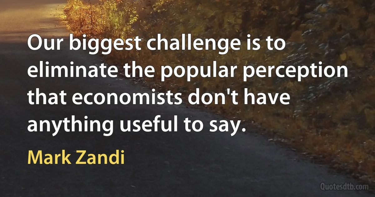 Our biggest challenge is to eliminate the popular perception that economists don't have anything useful to say. (Mark Zandi)