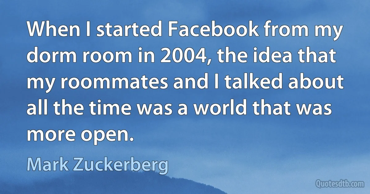 When I started Facebook from my dorm room in 2004, the idea that my roommates and I talked about all the time was a world that was more open. (Mark Zuckerberg)