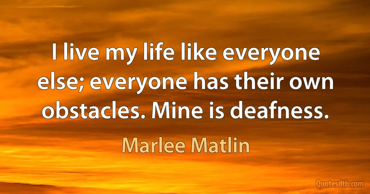 I live my life like everyone else; everyone has their own obstacles. Mine is deafness. (Marlee Matlin)