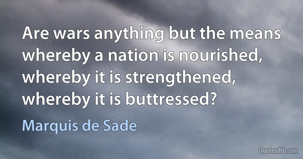 Are wars anything but the means whereby a nation is nourished, whereby it is strengthened, whereby it is buttressed? (Marquis de Sade)