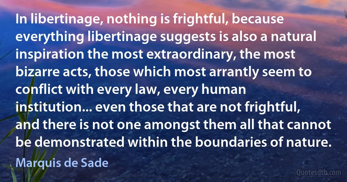 In libertinage, nothing is frightful, because everything libertinage suggests is also a natural inspiration the most extraordinary, the most bizarre acts, those which most arrantly seem to conflict with every law, every human institution... even those that are not frightful, and there is not one amongst them all that cannot be demonstrated within the boundaries of nature. (Marquis de Sade)