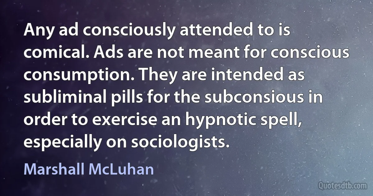 Any ad consciously attended to is comical. Ads are not meant for conscious consumption. They are intended as subliminal pills for the subconsious in order to exercise an hypnotic spell, especially on sociologists. (Marshall McLuhan)