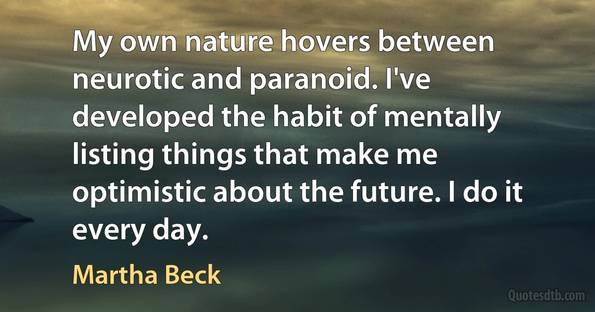 My own nature hovers between neurotic and paranoid. I've developed the habit of mentally listing things that make me optimistic about the future. I do it every day. (Martha Beck)