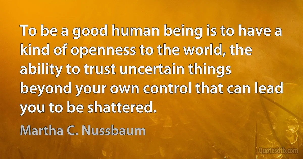 To be a good human being is to have a kind of openness to the world, the ability to trust uncertain things beyond your own control that can lead you to be shattered. (Martha C. Nussbaum)