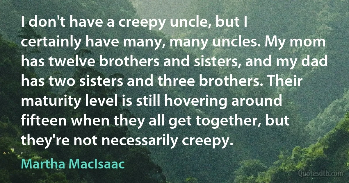 I don't have a creepy uncle, but I certainly have many, many uncles. My mom has twelve brothers and sisters, and my dad has two sisters and three brothers. Their maturity level is still hovering around fifteen when they all get together, but they're not necessarily creepy. (Martha MacIsaac)