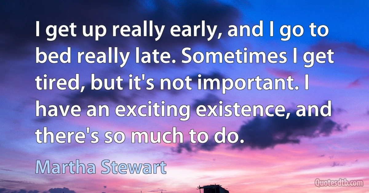 I get up really early, and I go to bed really late. Sometimes I get tired, but it's not important. I have an exciting existence, and there's so much to do. (Martha Stewart)