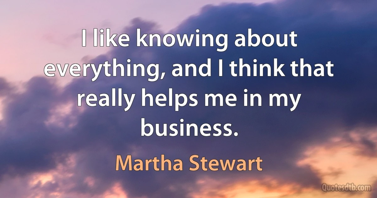 I like knowing about everything, and I think that really helps me in my business. (Martha Stewart)