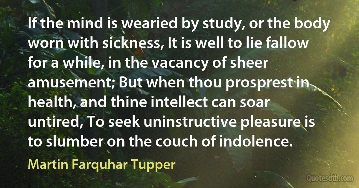 If the mind is wearied by study, or the body worn with sickness, It is well to lie fallow for a while, in the vacancy of sheer amusement; But when thou prosprest in health, and thine intellect can soar untired, To seek uninstructive pleasure is to slumber on the couch of indolence. (Martin Farquhar Tupper)