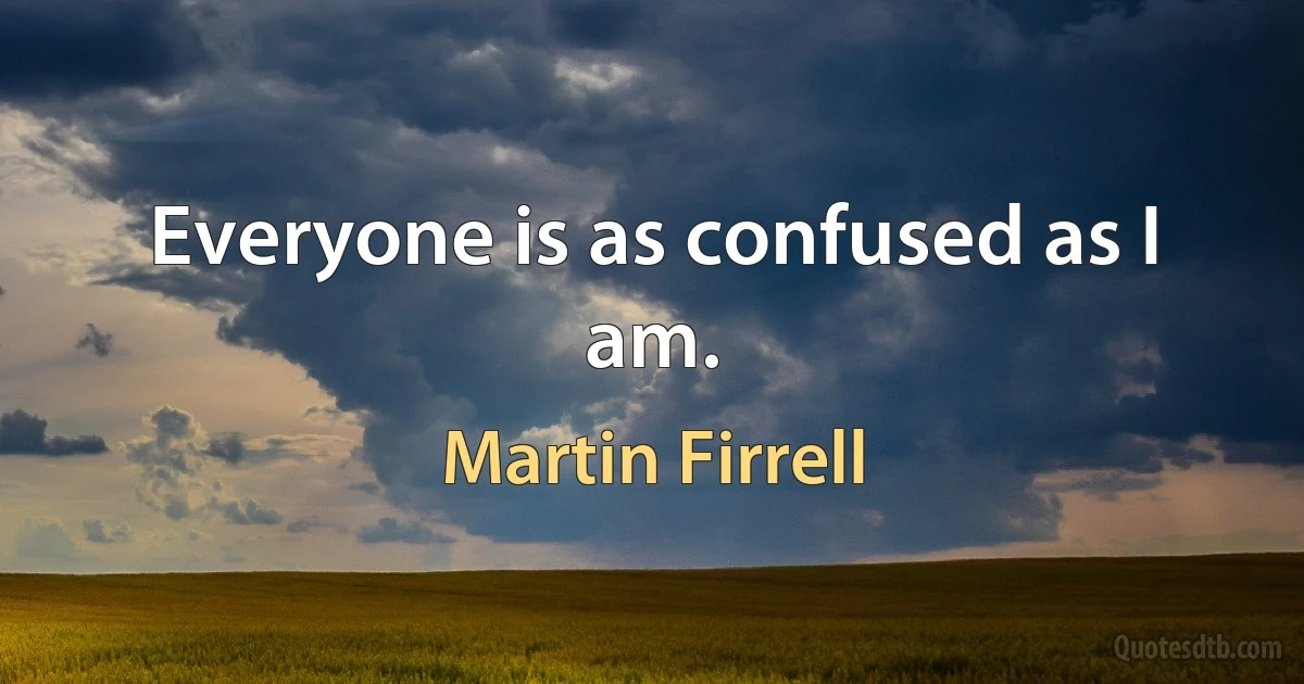 Everyone is as confused as I am. (Martin Firrell)