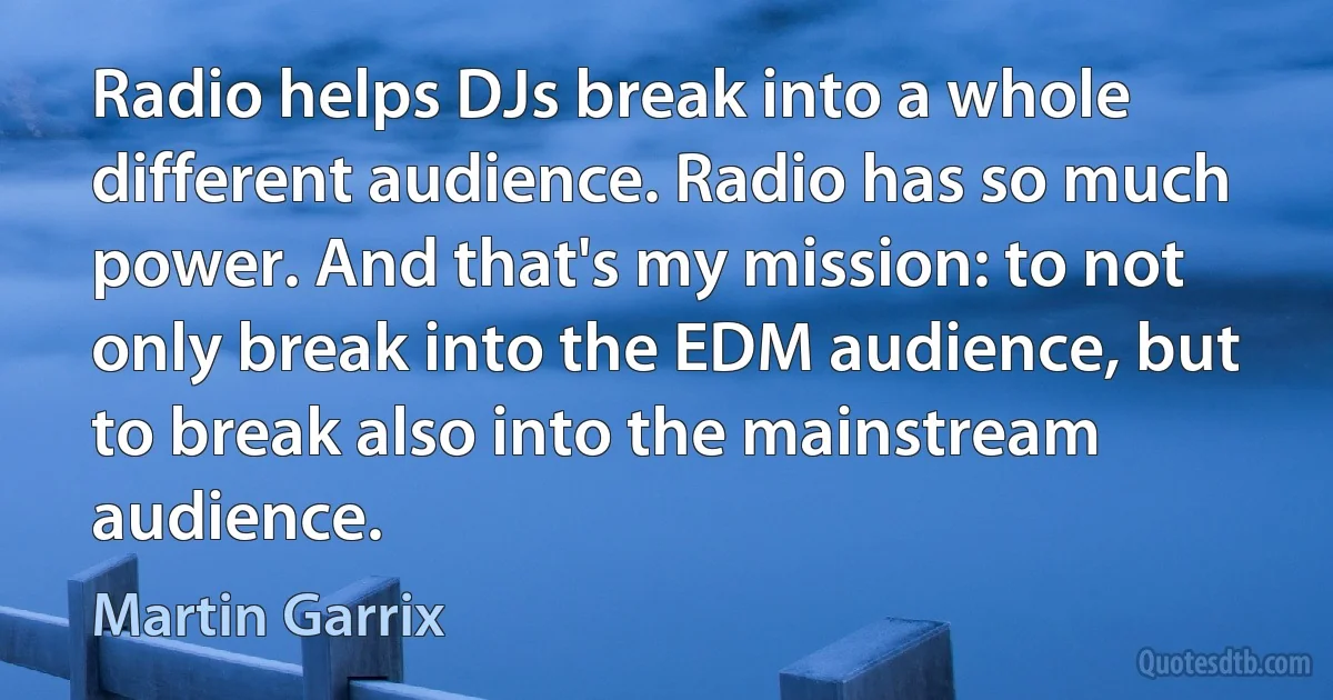 Radio helps DJs break into a whole different audience. Radio has so much power. And that's my mission: to not only break into the EDM audience, but to break also into the mainstream audience. (Martin Garrix)