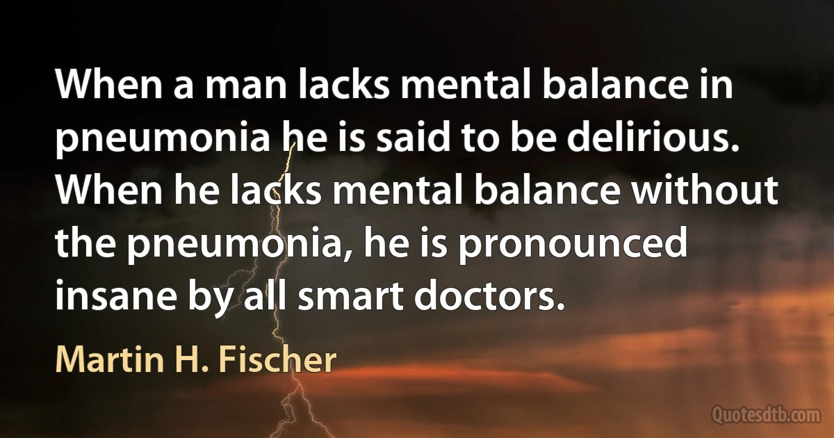 When a man lacks mental balance in pneumonia he is said to be delirious. When he lacks mental balance without the pneumonia, he is pronounced insane by all smart doctors. (Martin H. Fischer)