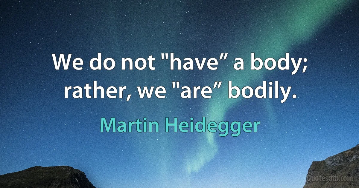 We do not "have” a body; rather, we "are” bodily. (Martin Heidegger)