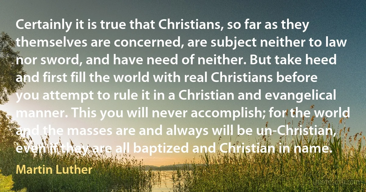 Certainly it is true that Christians, so far as they themselves are concerned, are subject neither to law nor sword, and have need of neither. But take heed and first fill the world with real Christians before you attempt to rule it in a Christian and evangelical manner. This you will never accomplish; for the world and the masses are and always will be un-Christian, even if they are all baptized and Christian in name. (Martin Luther)