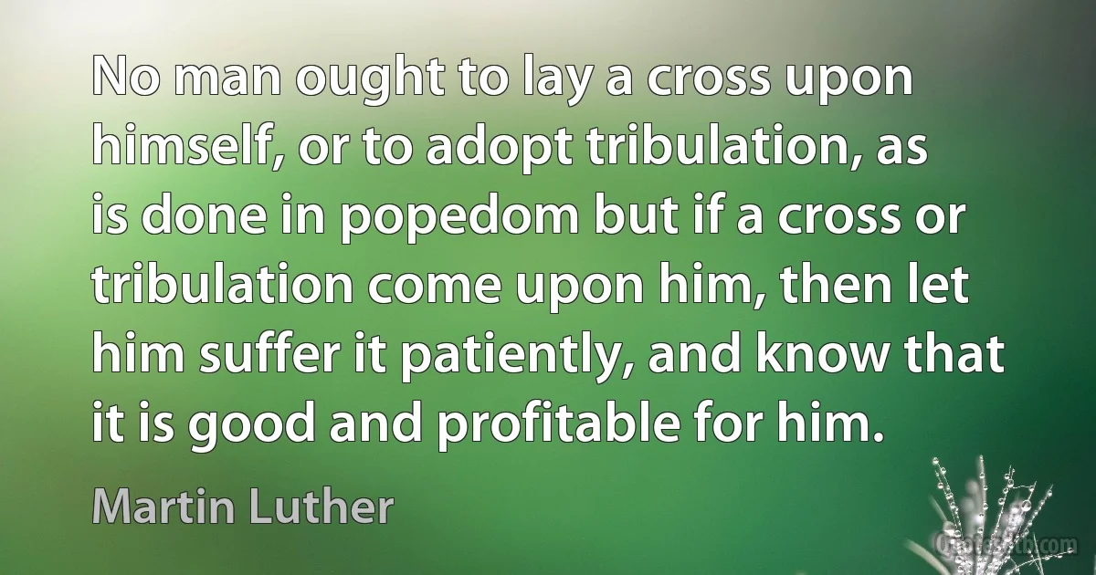 No man ought to lay a cross upon himself, or to adopt tribulation, as is done in popedom but if a cross or tribulation come upon him, then let him suffer it patiently, and know that it is good and profitable for him. (Martin Luther)