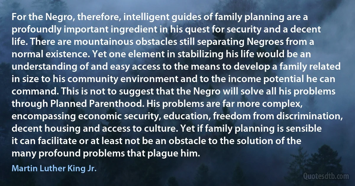 For the Negro, therefore, intelligent guides of family planning are a profoundly important ingredient in his quest for security and a decent life. There are mountainous obstacles still separating Negroes from a normal existence. Yet one element in stabilizing his life would be an understanding of and easy access to the means to develop a family related in size to his community environment and to the income potential he can command. This is not to suggest that the Negro will solve all his problems through Planned Parenthood. His problems are far more complex, encompassing economic security, education, freedom from discrimination, decent housing and access to culture. Yet if family planning is sensible it can facilitate or at least not be an obstacle to the solution of the many profound problems that plague him. (Martin Luther King Jr.)