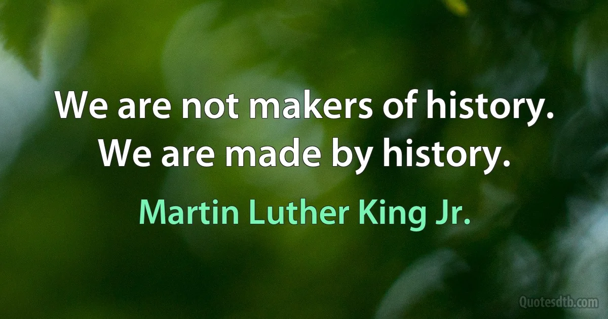 We are not makers of history. We are made by history. (Martin Luther King Jr.)