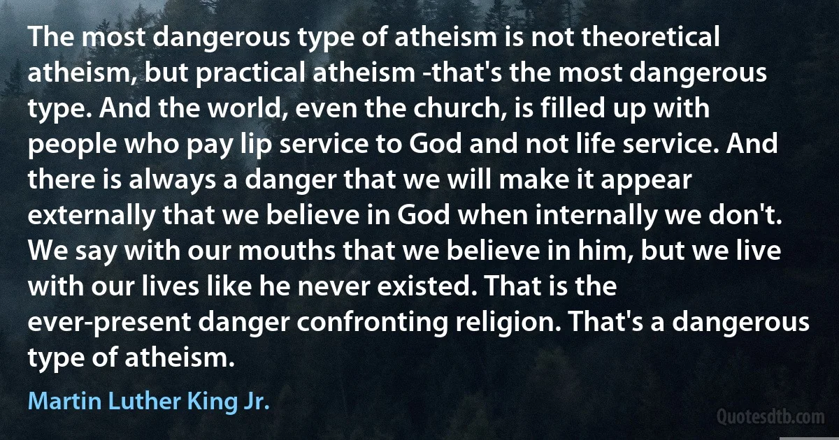 The most dangerous type of atheism is not theoretical atheism, but practical atheism -that's the most dangerous type. And the world, even the church, is filled up with people who pay lip service to God and not life service. And there is always a danger that we will make it appear externally that we believe in God when internally we don't. We say with our mouths that we believe in him, but we live with our lives like he never existed. That is the ever-present danger confronting religion. That's a dangerous type of atheism. (Martin Luther King Jr.)