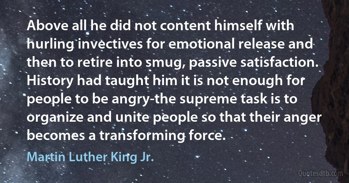 Above all he did not content himself with hurling invectives for emotional release and then to retire into smug, passive satisfaction. History had taught him it is not enough for people to be angry-the supreme task is to organize and unite people so that their anger becomes a transforming force. (Martin Luther King Jr.)