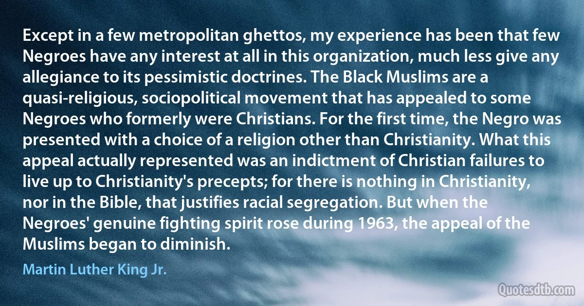 Except in a few metropolitan ghettos, my experience has been that few Negroes have any interest at all in this organization, much less give any allegiance to its pessimistic doctrines. The Black Muslims are a quasi-religious, sociopolitical movement that has appealed to some Negroes who formerly were Christians. For the first time, the Negro was presented with a choice of a religion other than Christianity. What this appeal actually represented was an indictment of Christian failures to live up to Christianity's precepts; for there is nothing in Christianity, nor in the Bible, that justifies racial segregation. But when the Negroes' genuine fighting spirit rose during 1963, the appeal of the Muslims began to diminish. (Martin Luther King Jr.)