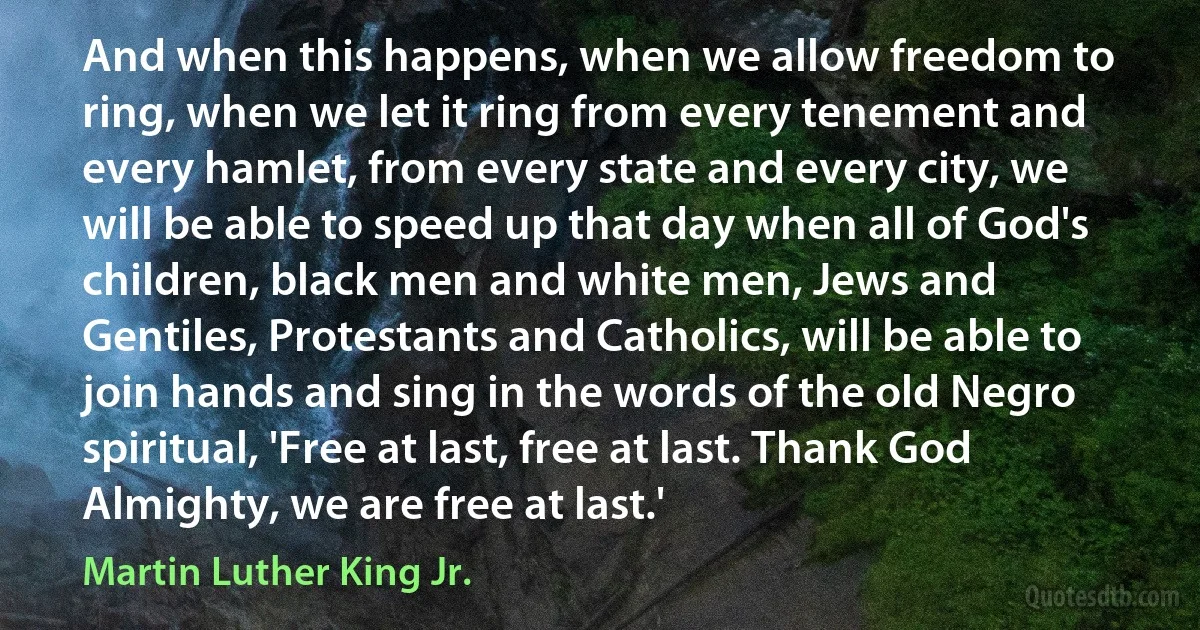 And when this happens, when we allow freedom to ring, when we let it ring from every tenement and every hamlet, from every state and every city, we will be able to speed up that day when all of God's children, black men and white men, Jews and Gentiles, Protestants and Catholics, will be able to join hands and sing in the words of the old Negro spiritual, 'Free at last, free at last. Thank God Almighty, we are free at last.' (Martin Luther King Jr.)