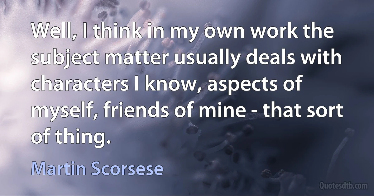 Well, I think in my own work the subject matter usually deals with characters I know, aspects of myself, friends of mine - that sort of thing. (Martin Scorsese)