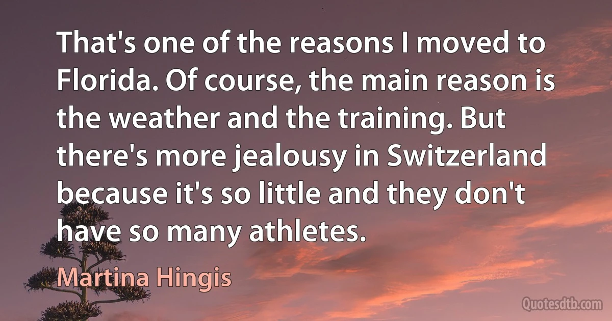 That's one of the reasons I moved to Florida. Of course, the main reason is the weather and the training. But there's more jealousy in Switzerland because it's so little and they don't have so many athletes. (Martina Hingis)