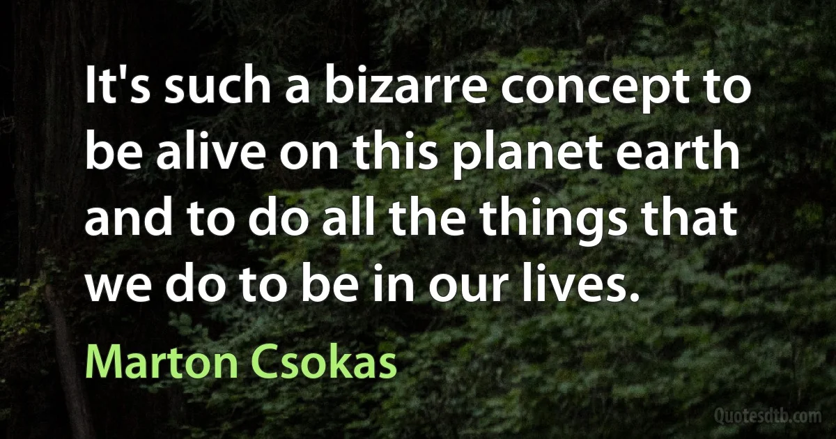 It's such a bizarre concept to be alive on this planet earth and to do all the things that we do to be in our lives. (Marton Csokas)