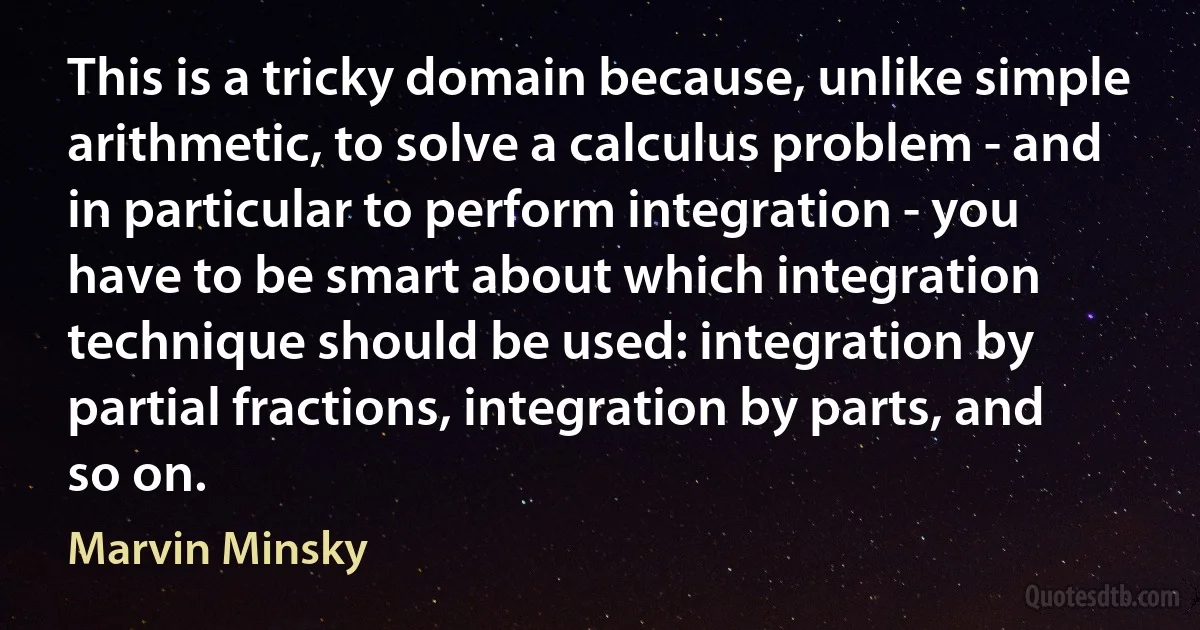 This is a tricky domain because, unlike simple arithmetic, to solve a calculus problem - and in particular to perform integration - you have to be smart about which integration technique should be used: integration by partial fractions, integration by parts, and so on. (Marvin Minsky)