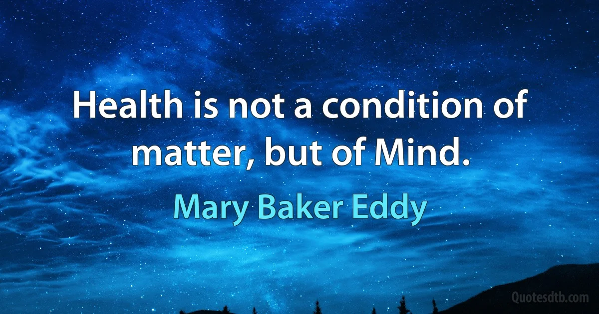 Health is not a condition of matter, but of Mind. (Mary Baker Eddy)