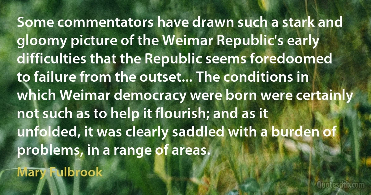 Some commentators have drawn such a stark and gloomy picture of the Weimar Republic's early difficulties that the Republic seems foredoomed to failure from the outset... The conditions in which Weimar democracy were born were certainly not such as to help it flourish; and as it unfolded, it was clearly saddled with a burden of problems, in a range of areas. (Mary Fulbrook)