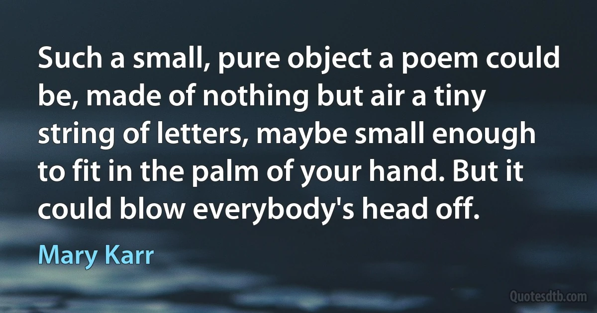 Such a small, pure object a poem could be, made of nothing but air a tiny string of letters, maybe small enough to fit in the palm of your hand. But it could blow everybody's head off. (Mary Karr)