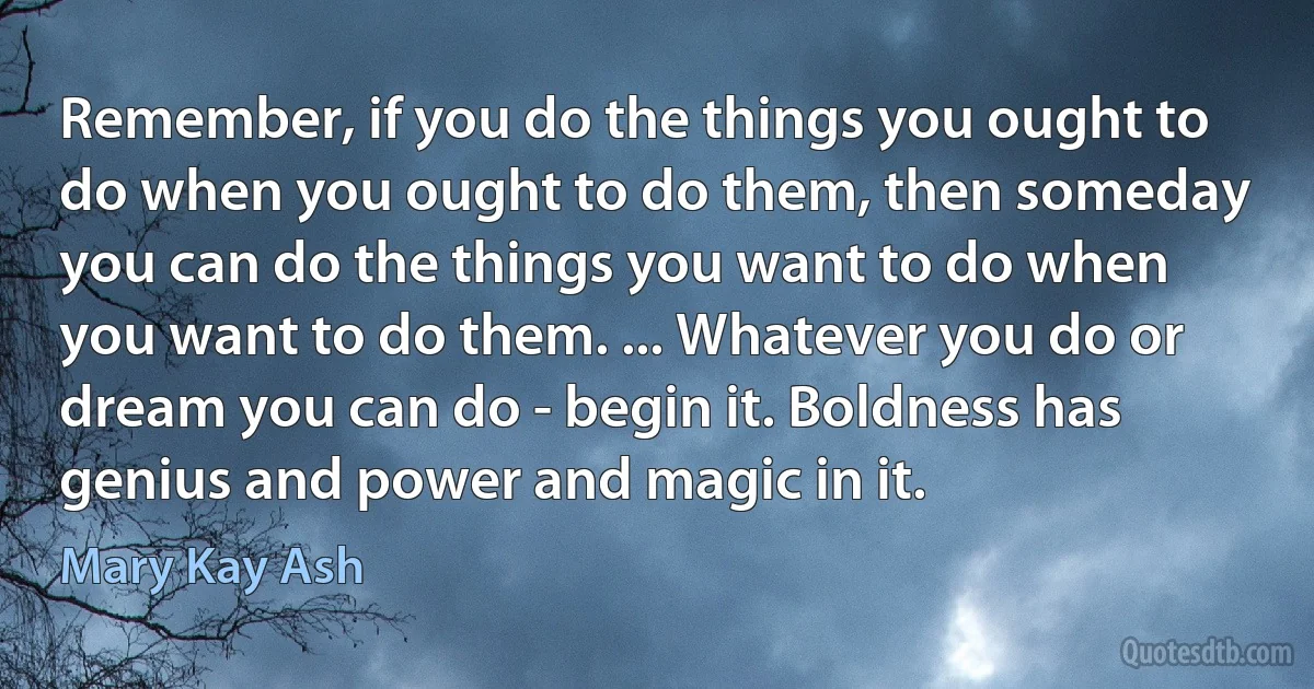 Remember, if you do the things you ought to do when you ought to do them, then someday you can do the things you want to do when you want to do them. ... Whatever you do or dream you can do - begin it. Boldness has genius and power and magic in it. (Mary Kay Ash)