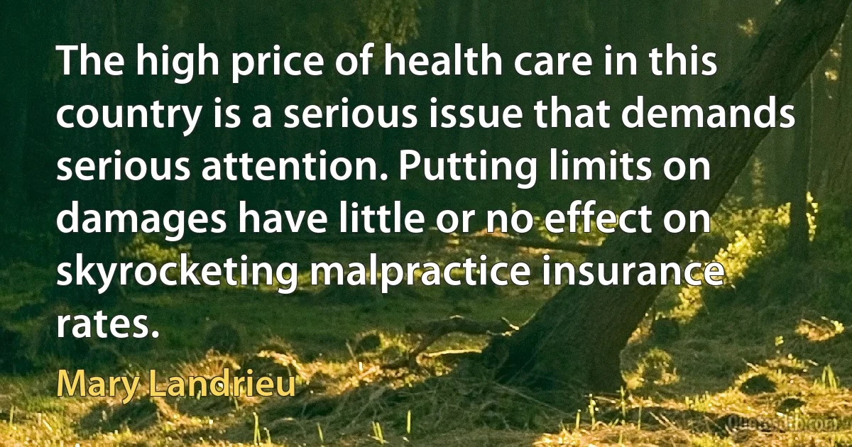 The high price of health care in this country is a serious issue that demands serious attention. Putting limits on damages have little or no effect on skyrocketing malpractice insurance rates. (Mary Landrieu)