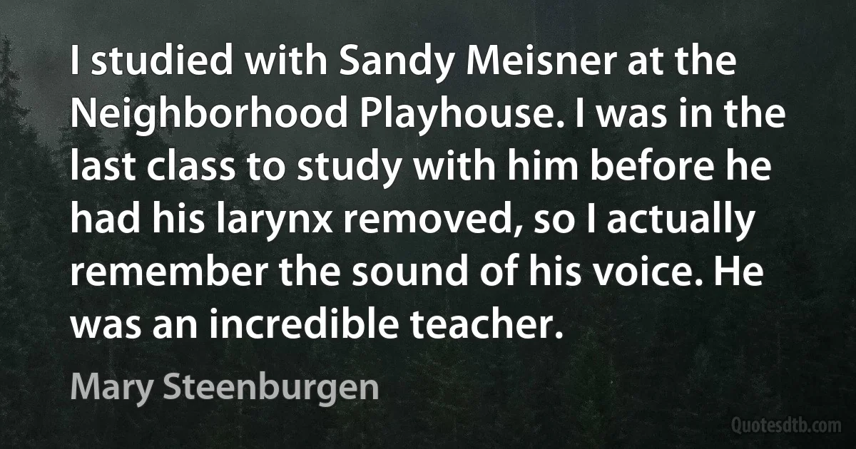 I studied with Sandy Meisner at the Neighborhood Playhouse. I was in the last class to study with him before he had his larynx removed, so I actually remember the sound of his voice. He was an incredible teacher. (Mary Steenburgen)