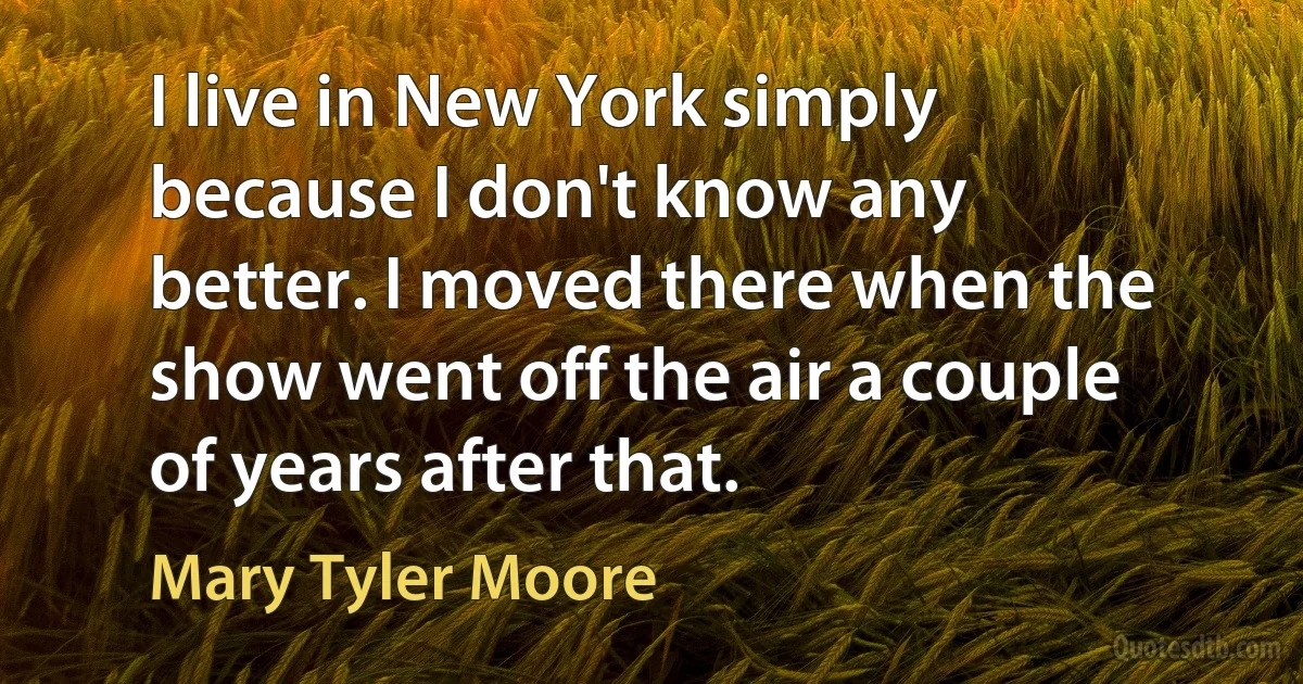 I live in New York simply because I don't know any better. I moved there when the show went off the air a couple of years after that. (Mary Tyler Moore)