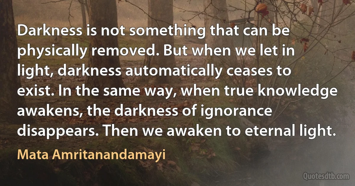 Darkness is not something that can be physically removed. But when we let in light, darkness automatically ceases to exist. In the same way, when true knowledge awakens, the darkness of ignorance disappears. Then we awaken to eternal light. (Mata Amritanandamayi)