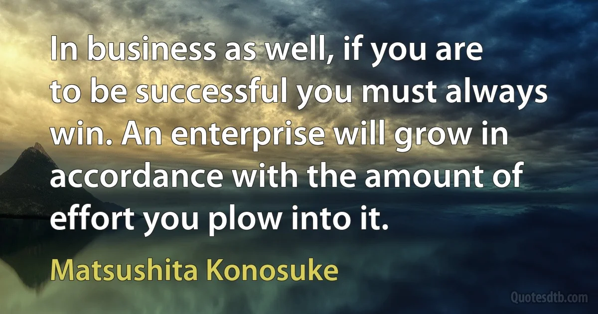 In business as well, if you are to be successful you must always win. An enterprise will grow in accordance with the amount of effort you plow into it. (Matsushita Konosuke)