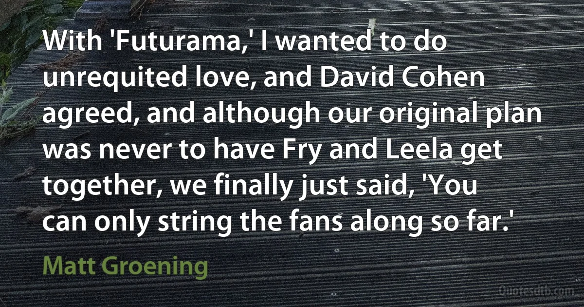 With 'Futurama,' I wanted to do unrequited love, and David Cohen agreed, and although our original plan was never to have Fry and Leela get together, we finally just said, 'You can only string the fans along so far.' (Matt Groening)