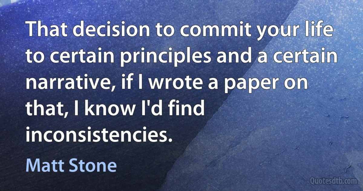 That decision to commit your life to certain principles and a certain narrative, if I wrote a paper on that, I know I'd find inconsistencies. (Matt Stone)