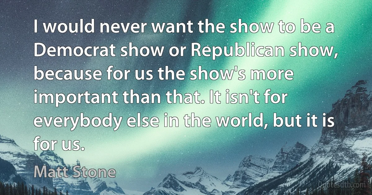 I would never want the show to be a Democrat show or Republican show, because for us the show's more important than that. It isn't for everybody else in the world, but it is for us. (Matt Stone)