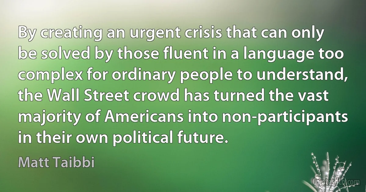 By creating an urgent crisis that can only be solved by those fluent in a language too complex for ordinary people to understand, the Wall Street crowd has turned the vast majority of Americans into non-participants in their own political future. (Matt Taibbi)