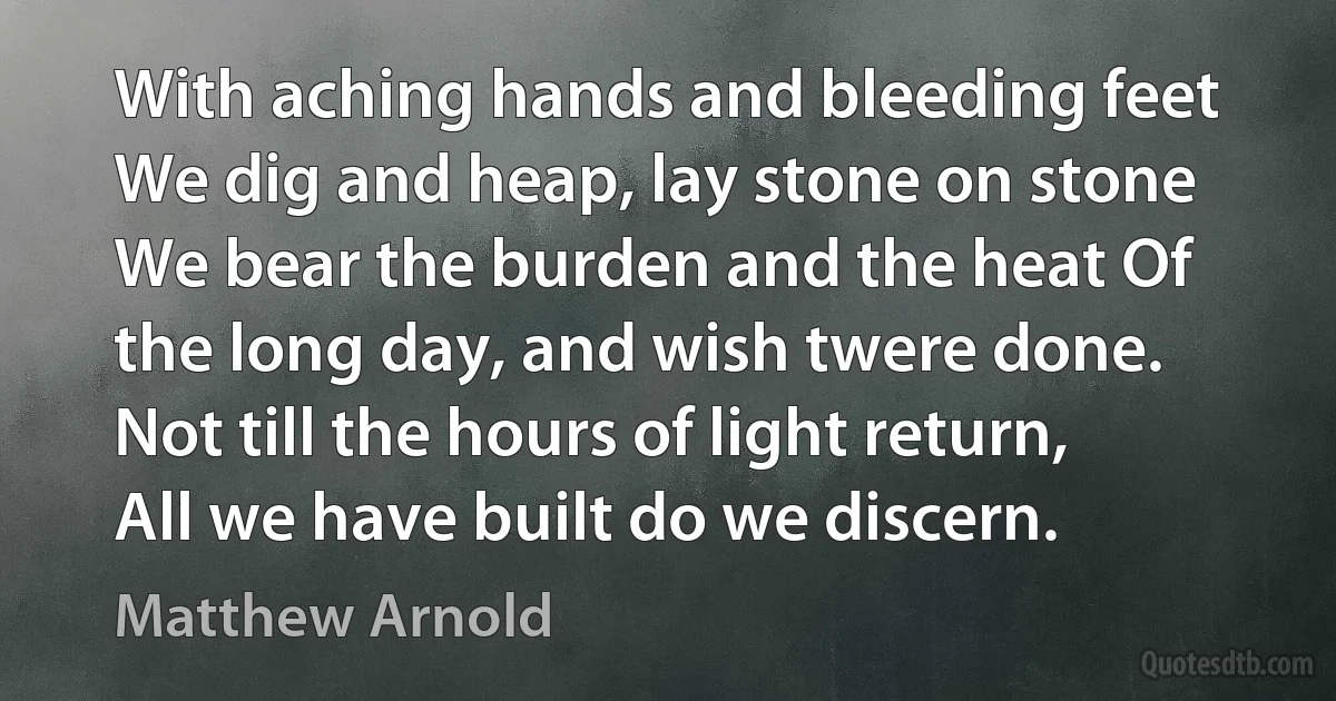 With aching hands and bleeding feet We dig and heap, lay stone on stone We bear the burden and the heat Of the long day, and wish twere done. Not till the hours of light return, All we have built do we discern. (Matthew Arnold)