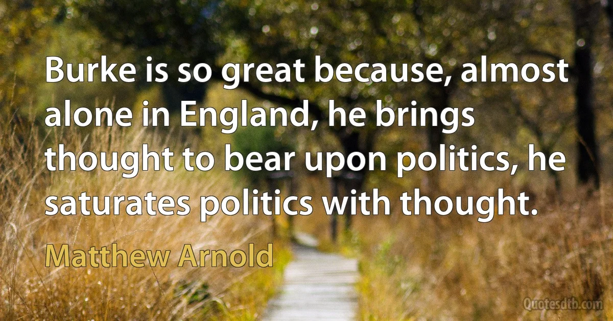 Burke is so great because, almost alone in England, he brings thought to bear upon politics, he saturates politics with thought. (Matthew Arnold)