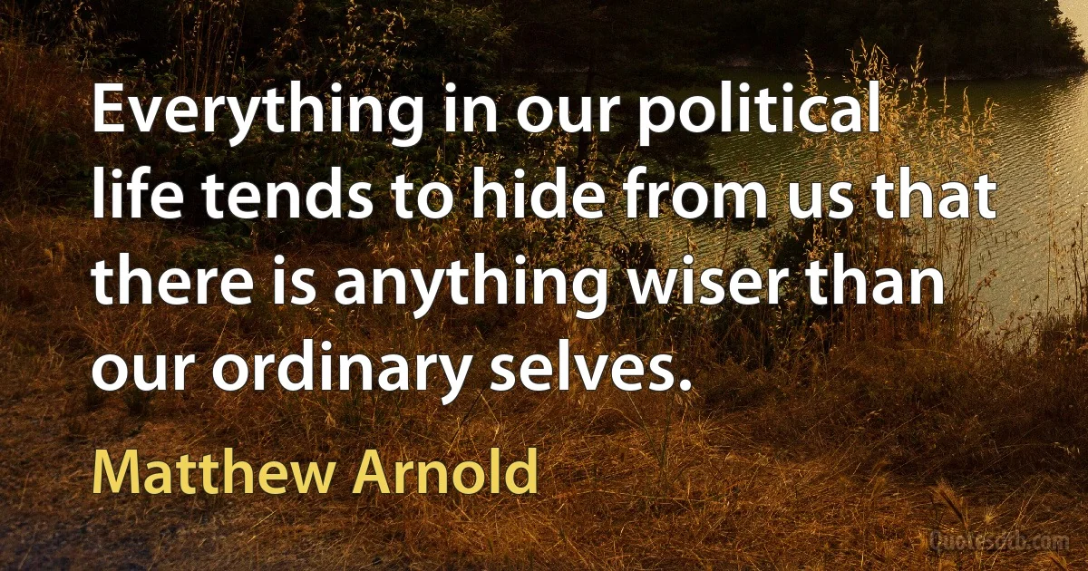 Everything in our political life tends to hide from us that there is anything wiser than our ordinary selves. (Matthew Arnold)