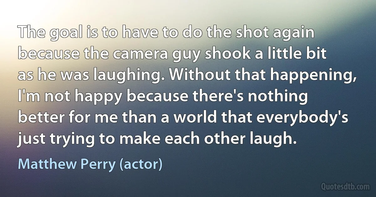 The goal is to have to do the shot again because the camera guy shook a little bit as he was laughing. Without that happening, I'm not happy because there's nothing better for me than a world that everybody's just trying to make each other laugh. (Matthew Perry (actor))