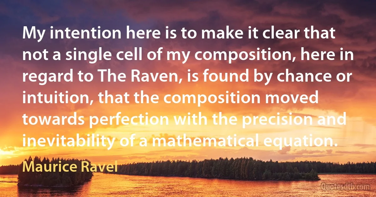 My intention here is to make it clear that not a single cell of my composition, here in regard to The Raven, is found by chance or intuition, that the composition moved towards perfection with the precision and inevitability of a mathematical equation. (Maurice Ravel)