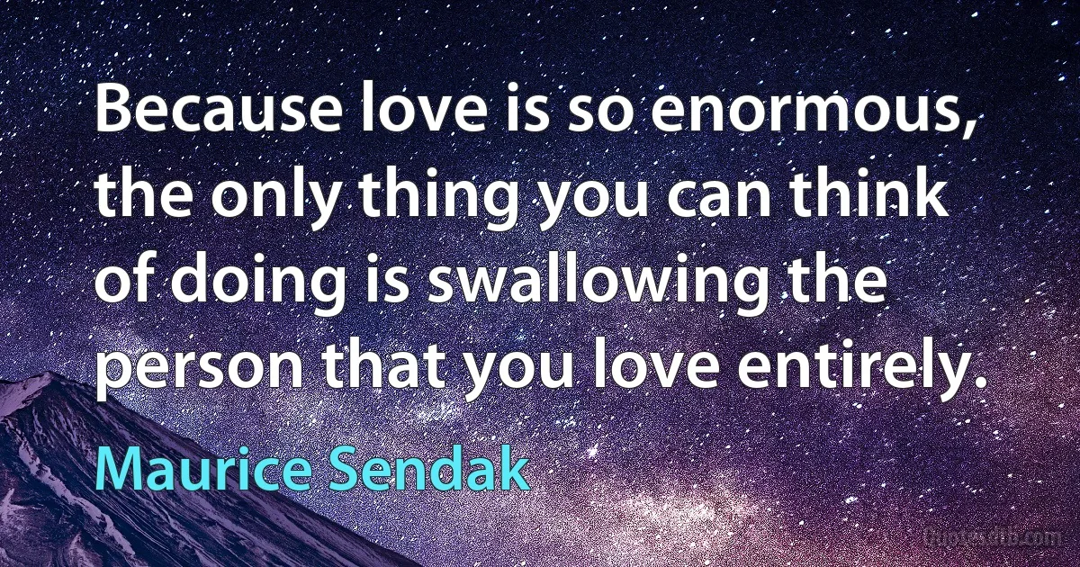 Because love is so enormous, the only thing you can think of doing is swallowing the person that you love entirely. (Maurice Sendak)