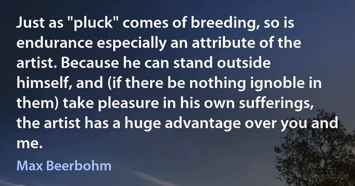 Just as "pluck" comes of breeding, so is endurance especially an attribute of the artist. Because he can stand outside himself, and (if there be nothing ignoble in them) take pleasure in his own sufferings, the artist has a huge advantage over you and me. (Max Beerbohm)