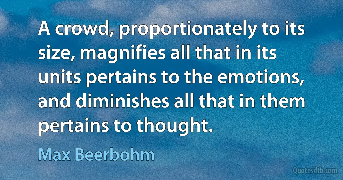 A crowd, proportionately to its size, magnifies all that in its units pertains to the emotions, and diminishes all that in them pertains to thought. (Max Beerbohm)