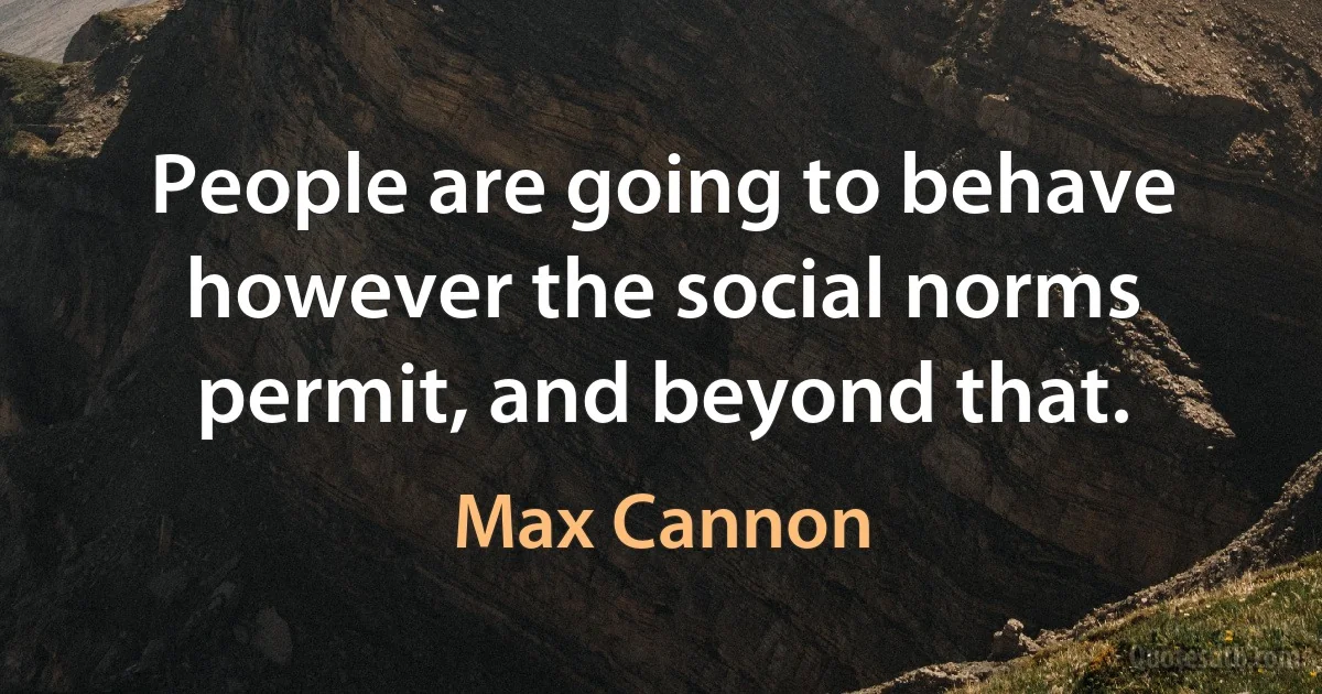 People are going to behave however the social norms permit, and beyond that. (Max Cannon)